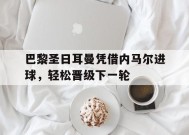 易游体育-巴黎圣日耳曼凭借内马尔进球，轻松晋级下一轮(巴黎圣日耳曼vs马德里竞技)