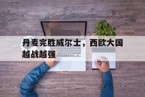 易游体育直播团队-丹麦完胜威尔士，西欧大国越战越强
