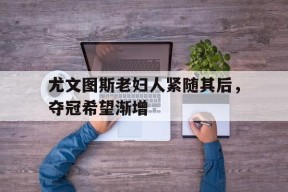 易游体育赛事中心-尤文图斯老妇人紧随其后，夺冠希望渐增的简单介绍