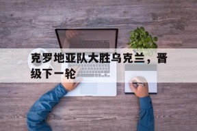 易游体育平台-克罗地亚队大胜乌克兰，晋级下一轮
