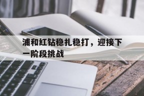 易游体育-浦和红钻稳扎稳打，迎接下一阶段挑战的简单介绍