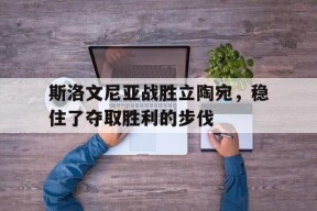 易游体育直播团队-包含斯洛文尼亚战胜立陶宛，稳住了夺取胜利的步伐的词条
