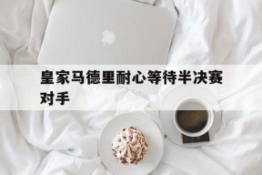 易游体育公司-皇家马德里耐心等待半决赛对手
