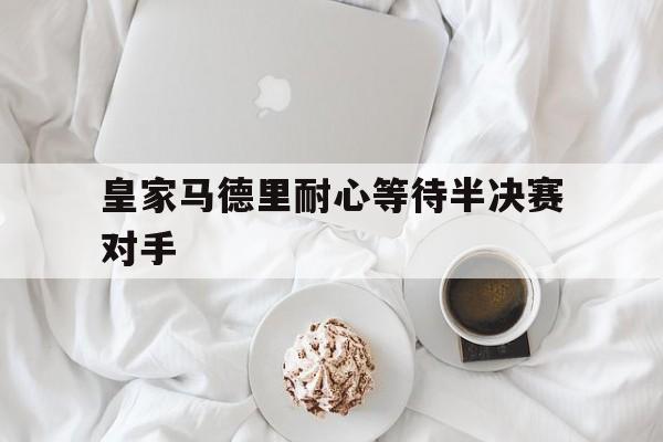 皇家马德里耐心等待半决赛对手 皇家马德里耐心等待半决赛对手