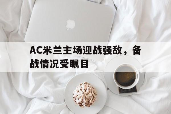 AC米兰主场迎战强敌,备战情况受瞩目(ac米兰的比赛) AC米兰主场迎战强敌,备战情况受瞩目(ac米兰的比赛)