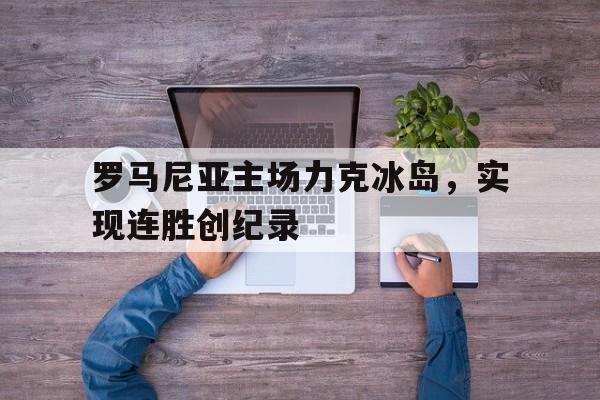 罗马尼亚主场力克冰岛,实现连胜创纪录的简单介绍 罗马尼亚主场力克冰岛,实现连胜创纪录的简单介绍