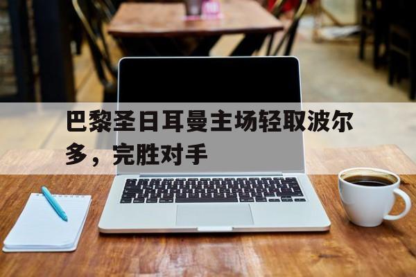 巴黎圣日耳曼主场轻取波尔多,完胜对手 巴黎圣日耳曼主场轻取波尔多,完胜对手